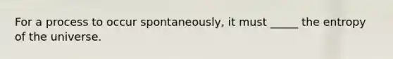 For a process to occur spontaneously, it must _____ the entropy of the universe.