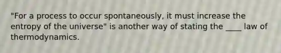 "For a process to occur spontaneously, it must increase the entropy of the universe" is another way of stating the ____ law of thermodynamics.