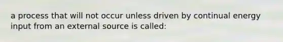 a process that will not occur unless driven by continual energy input from an external source is called: