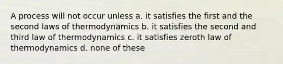 A process will not occur unless a. it satisfies the first and the second laws of thermodynamics b. it satisfies the second and third law of thermodynamics c. it satisfies zeroth law of thermodynamics d. none of these