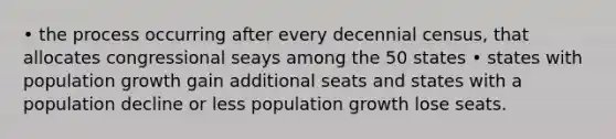 • the process occurring after every decennial census, that allocates congressional seays among the 50 states • states with population growth gain additional seats and states with a population decline or less population growth lose seats.