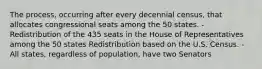 The process, occurring after every decennial census, that allocates congressional seats among the 50 states. - Redistribution of the 435 seats in the House of Representatives among the 50 states Redistribution based on the U.S. Census. - All states, regardless of population, have two Senators