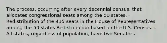 The process, occurring after every decennial census, that allocates congressional seats among the 50 states. - Redistribution of the 435 seats in the House of Representatives among the 50 states Redistribution based on the U.S. Census. - All states, regardless of population, have two Senators