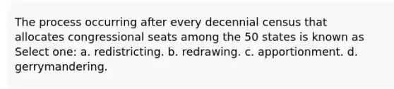 The process occurring after every decennial census that allocates congressional seats among the 50 states is known as Select one: a. redistricting. b. redrawing. c. apportionment. d. gerrymandering.