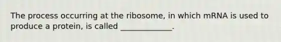 The process occurring at the ribosome, in which mRNA is used to produce a protein, is called _____________.