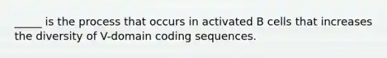 _____ is the process that occurs in activated B cells that increases the diversity of V-domain coding sequences.