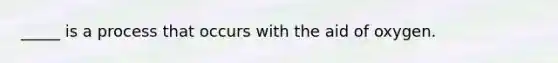 _____ is a process that occurs with the aid of oxygen.