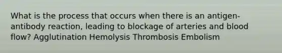 What is the process that occurs when there is an antigen-antibody reaction, leading to blockage of arteries and blood flow? Agglutination Hemolysis Thrombosis Embolism