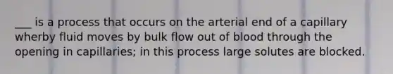 ___ is a process that occurs on the arterial end of a capillary wherby fluid moves by bulk flow out of blood through the opening in capillaries; in this process large solutes are blocked.