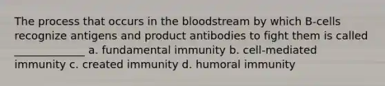 The process that occurs in the bloodstream by which B-cells recognize antigens and product antibodies to fight them is called _____________ a. fundamental immunity b. cell-mediated immunity c. created immunity d. humoral immunity