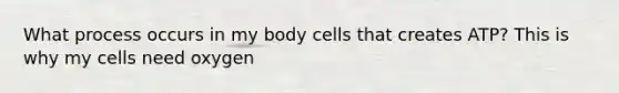 What process occurs in my body cells that creates ATP? This is why my cells need oxygen