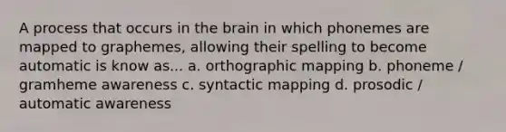 A process that occurs in the brain in which phonemes are mapped to graphemes, allowing their spelling to become automatic is know as... a. orthographic mapping b. phoneme / gramheme awareness c. syntactic mapping d. prosodic / automatic awareness