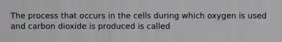 The process that occurs in the cells during which oxygen is used and carbon dioxide is produced is called