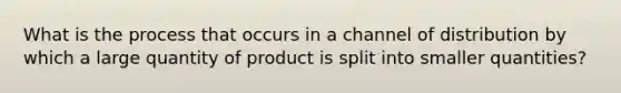 What is the process that occurs in a channel of distribution by which a large quantity of product is split into smaller quantities?