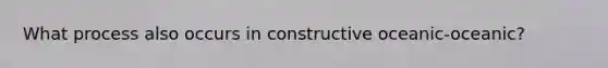 What process also occurs in constructive oceanic-oceanic?