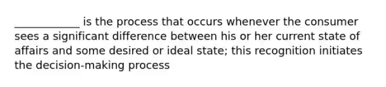 ____________ is the process that occurs whenever the consumer sees a significant difference between his or her current state of affairs and some desired or ideal state; this recognition initiates the decision-making process