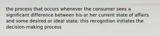 the process that occurs whenever the consumer sees a significant difference between his or her current state of affairs and some desired or ideal state; this recognition initiates the decision-making process