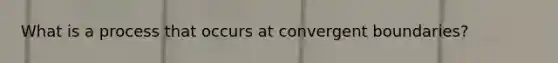 What is a process that occurs at convergent boundaries?