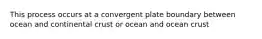 This process occurs at a convergent plate boundary between ocean and continental crust or ocean and ocean crust