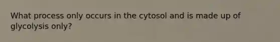 What process only occurs in the cytosol and is made up of glycolysis only?