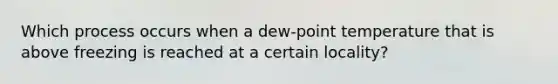 Which process occurs when a dew-point temperature that is above freezing is reached at a certain locality?