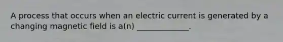 A process that occurs when an electric current is generated by a changing magnetic field is a(n) _____________.