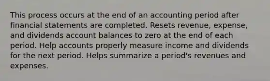 This process occurs at the end of an accounting period after financial statements are completed. Resets revenue, expense, and dividends account balances to zero at the end of each period. Help accounts properly measure income and dividends for the next period. Helps summarize a period's revenues and expenses.