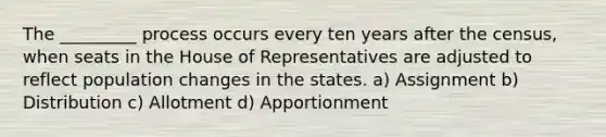 The _________ process occurs every ten years after the census, when seats in the House of Representatives are adjusted to reflect population changes in the states. a) Assignment b) Distribution c) Allotment d) Apportionment