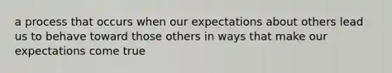 a process that occurs when our expectations about others lead us to behave toward those others in ways that make our expectations come true