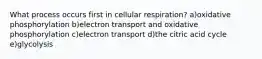 What process occurs first in cellular respiration? a)oxidative phosphorylation b)electron transport and oxidative phosphorylation c)electron transport d)the citric acid cycle e)glycolysis