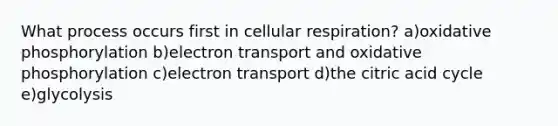 What process occurs first in <a href='https://www.questionai.com/knowledge/k1IqNYBAJw-cellular-respiration' class='anchor-knowledge'>cellular respiration</a>? a)<a href='https://www.questionai.com/knowledge/kFazUb9IwO-oxidative-phosphorylation' class='anchor-knowledge'>oxidative phosphorylation</a> b)electron transport and oxidative phosphorylation c)electron transport d)the citric acid cycle e)glycolysis