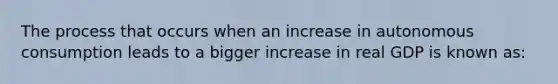 The process that occurs when an increase in autonomous consumption leads to a bigger increase in real GDP is known as: