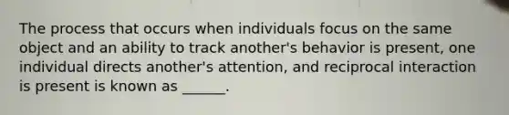 The process that occurs when individuals focus on the same object and an ability to track another's behavior is present, one individual directs another's attention, and reciprocal interaction is present is known as ______.