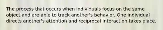 The process that occurs when individuals focus on the same object and are able to track another's behavior. One individual directs another's attention and reciprocal interaction takes place.