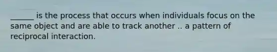 ______ is the process that occurs when individuals focus on the same object and are able to track another .. a pattern of reciprocal interaction.