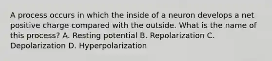 A process occurs in which the inside of a neuron develops a net positive charge compared with the outside. What is the name of this process? A. Resting potential B. Repolarization C. Depolarization D. Hyperpolarization
