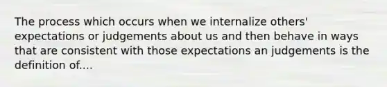 The process which occurs when we internalize others' expectations or judgements about us and then behave in ways that are consistent with those expectations an judgements is the definition of....