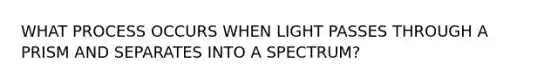 WHAT PROCESS OCCURS WHEN LIGHT PASSES THROUGH A PRISM AND SEPARATES INTO A SPECTRUM?