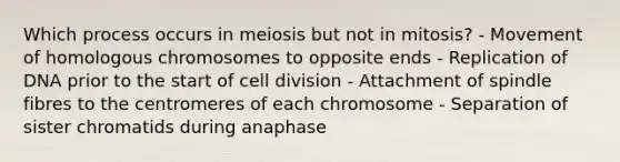 Which process occurs in meiosis but not in mitosis? - Movement of homologous chromosomes to opposite ends - Replication of DNA prior to the start of cell division - Attachment of spindle fibres to the centromeres of each chromosome - Separation of sister chromatids during anaphase