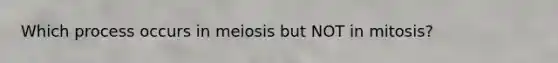 Which process occurs in meiosis but NOT in mitosis?