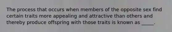 The process that occurs when members of the opposite sex find certain traits more appealing and attractive than others and thereby produce offspring with those traits is known as _____.