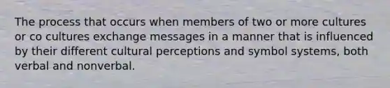 The process that occurs when members of two or more cultures or co cultures exchange messages in a manner that is influenced by their different cultural perceptions and symbol systems, both verbal and nonverbal.