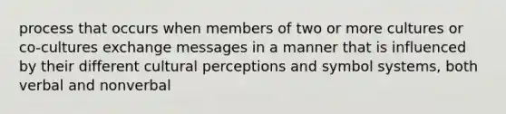 process that occurs when members of two or more cultures or co-cultures exchange messages in a manner that is influenced by their different cultural perceptions and symbol systems, both verbal and nonverbal