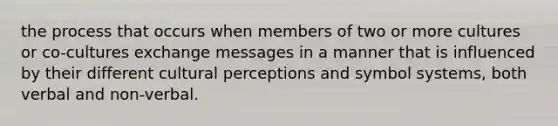 the process that occurs when members of two or more cultures or co-cultures exchange messages in a manner that is influenced by their different cultural perceptions and symbol systems, both verbal and non-verbal.