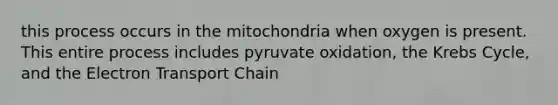 this process occurs in the mitochondria when oxygen is present. This entire process includes pyruvate oxidation, the Krebs Cycle, and the Electron Transport Chain