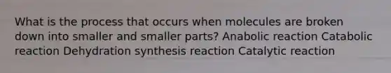 What is the process that occurs when molecules are broken down into smaller and smaller parts? Anabolic reaction Catabolic reaction Dehydration synthesis reaction Catalytic reaction