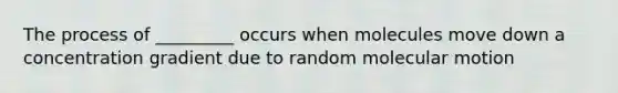 The process of _________ occurs when molecules move down a concentration gradient due to random molecular motion