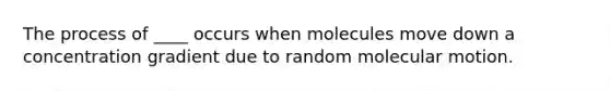 The process of ____ occurs when molecules move down a concentration gradient due to random molecular motion.