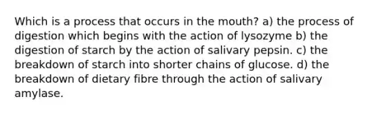 Which is a process that occurs in the mouth? a) the process of digestion which begins with the action of lysozyme b) the digestion of starch by the action of salivary pepsin. c) the breakdown of starch into shorter chains of glucose. d) the breakdown of dietary fibre through the action of salivary amylase.