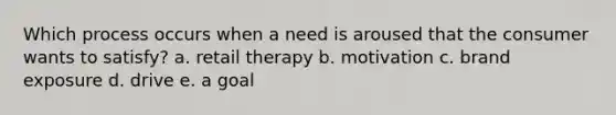 Which process occurs when a need is aroused that the consumer wants to​ satisfy? a. retail therapy b. motivation c. brand exposure d. drive e. a goal